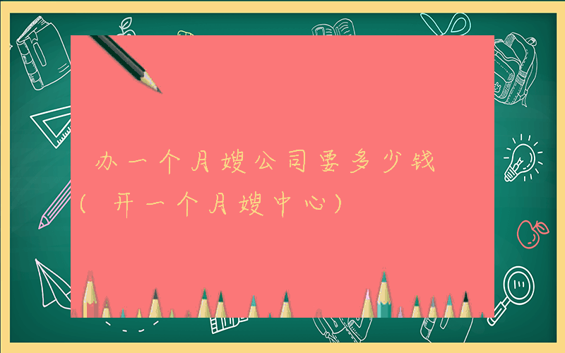 办一个月嫂公司要多少钱 (开一个月嫂中心)